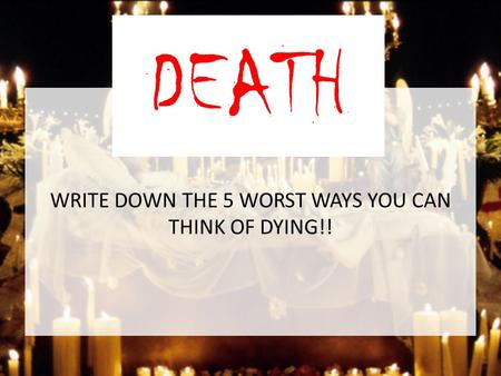 WRITE DOWN THE 5 WORST WAYS YOU CAN THINK OF DYING!! DEATH.