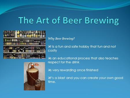 Why Beer Brewing?  It is a fun and safe hobby that fun and not costly  Is an educational process that also teaches respect for the drink  Is very rewarding.