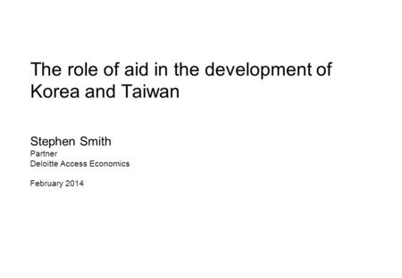 The role of aid in the development of Korea and Taiwan Stephen Smith Partner Deloitte Access Economics February 2014.