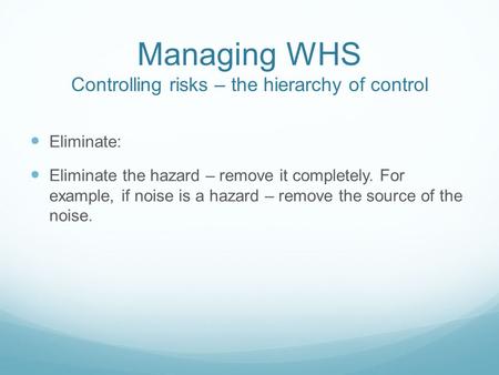 Managing WHS Controlling risks – the hierarchy of control Eliminate: Eliminate the hazard – remove it completely. For example, if noise is a hazard – remove.