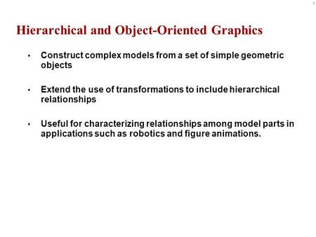 1 Hierarchical and Object-Oriented Graphics Construct complex models from a set of simple geometric objects Extend the use of transformations to include.