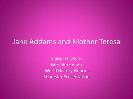 Jane Addams and Mother Teresa Maisie O’Meara Mrs. Herrmann World History Honors Semester Presentation.