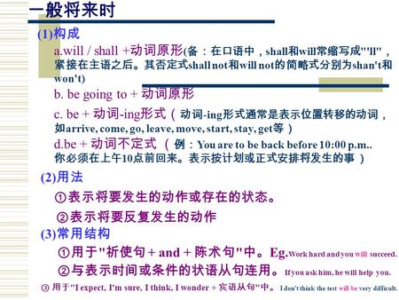 一般将来时 a.will / shall + 动词原形 ( 备：在口语中， shall 和 will 常缩写成 'll ， 紧接在主语之后。其否定式 shall not 和 will not 的简略式分别为 shan't 和 won't) (1) 构成 b. be going to + 动词原形.