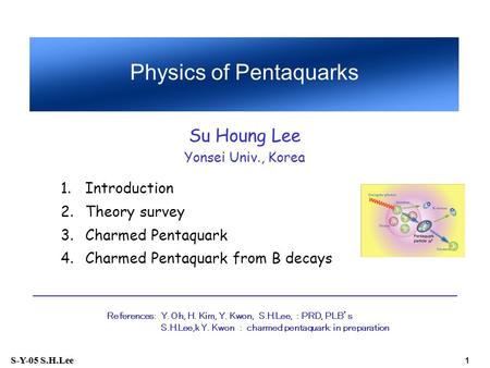 S-Y-05 S.H.Lee 1 1.Introduction 2.Theory survey 3.Charmed Pentaquark 4.Charmed Pentaquark from B decays Physics of Pentaquarks Su Houng Lee Yonsei Univ.,