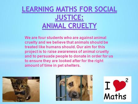 We are four students who are against animal cruelty and we believe that animals should be treated like humans should. Our aim for this project is to raise.