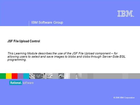 ® IBM Software Group © 2006 IBM Corporation JSF File Upload Control This Learning Module describes the use of the JSF File Upload component – for allowing.