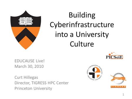 Building Cyberinfrastructure into a University Culture EDUCAUSE Live! March 30, 2010 Curt Hillegas Director, TIGRESS HPC Center Princeton University 1.