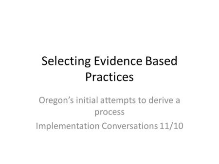 Selecting Evidence Based Practices Oregon’s initial attempts to derive a process Implementation Conversations 11/10.