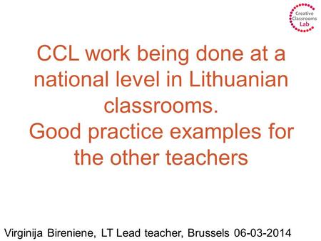 CCL work being done at a national level in Lithuanian classrooms. Good practice examples for the other teachers Virginija Bireniene, LT Lead teacher, Brussels.