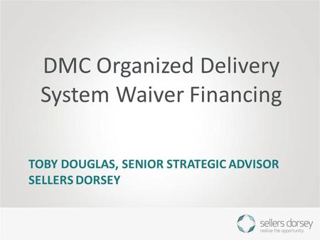 TOBY DOUGLAS, SENIOR STRATEGIC ADVISOR SELLERS DORSEY DMC Organized Delivery System Waiver Financing.