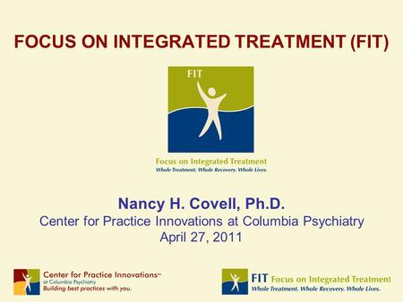 FOCUS ON INTEGRATED TREATMENT (FIT) Nancy H. Covell, Ph.D. Center for Practice Innovations at Columbia Psychiatry April 27, 2011.