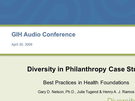 April 30, 2009 GIH Audio Conference April 30, 2009 Diversity in Philanthropy Case Study Best Practices in Health Foundations Gary D. Nelson, Ph.D., Julie.