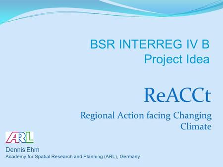 ReACCt Regional Action facing Changing Climate Dennis Ehm Academy for Spatial Research and Planning (ARL), Germany BSR INTERREG IV B Project Idea.