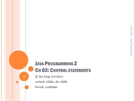 J AVA P ROGRAMMING 2 C H 03: C ONTROL STATEMENTS if, for loop (review) switch, while, do while break, continue Fall. 2014 0 Java Programming.