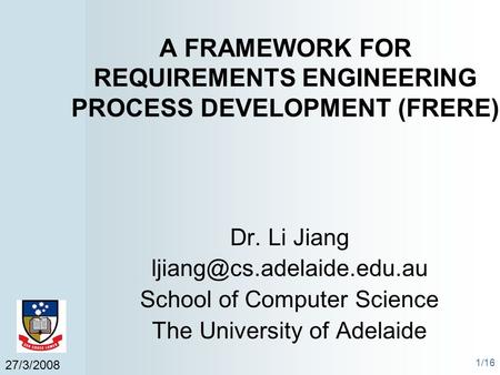 27/3/2008 1/16 A FRAMEWORK FOR REQUIREMENTS ENGINEERING PROCESS DEVELOPMENT (FRERE) Dr. Li Jiang School of Computer Science The.