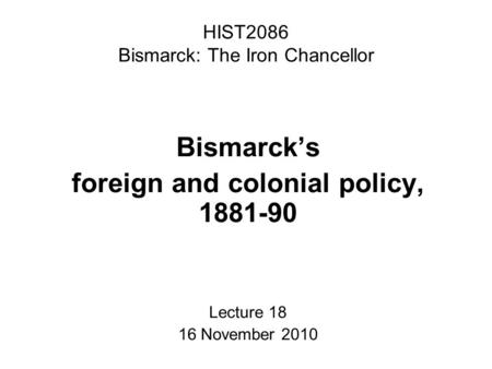 HIST2086 Bismarck: The Iron Chancellor Bismarck’s foreign and colonial policy, 1881-90 Lecture 18 16 November 2010.