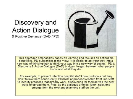 Discovery and Action Dialogue & Positive Deviance (DAD / PD) This approach emphasizes hands-on learning and focuses on actionable behaviors. PD subscribes.