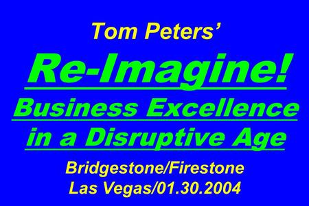 Tom Peters’ Re-Imagine! Business Excellence in a Disruptive Age Bridgestone/Firestone Las Vegas/01.30.2004.