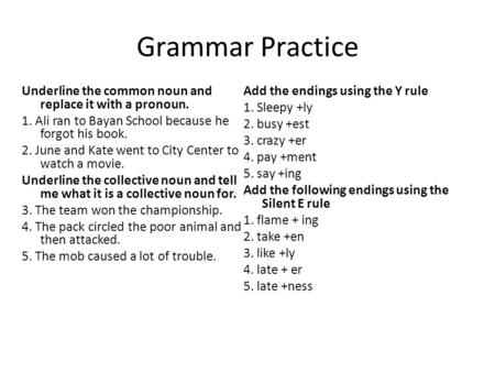 Grammar Practice Underline the common noun and replace it with a pronoun. 1. Ali ran to Bayan School because he forgot his book. 2. June and Kate went.