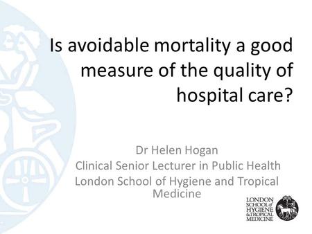 Is avoidable mortality a good measure of the quality of hospital care? Dr Helen Hogan Clinical Senior Lecturer in Public Health London School of Hygiene.