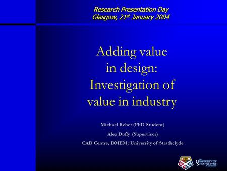 Research Presentation Day Glasgow, 21 st January 2004 Adding value in design: Investigation of value in industry Michael Reber (PhD Student) Alex Duffy.