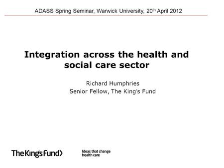 Integration across the health and social care sector Richard Humphries Senior Fellow, The King’s Fund ADASS Spring Seminar, Warwick University, 20 th April.