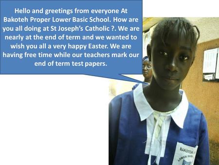 Hello and greetings from everyone At Bakoteh Proper Lower Basic School. How are you all doing at St Joseph’s Catholic ?. We are nearly at the end of term.