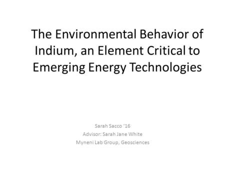 The Environmental Behavior of Indium, an Element Critical to Emerging Energy Technologies Sarah Sacco ‘16 Advisor: Sarah Jane White Myneni Lab Group, Geosciences.