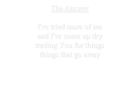 The Answer I've tried more of me and I've come up dry trading You for things things that go away.