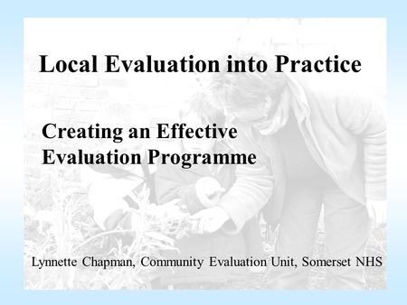 Local Evaluation into Practice Creating an Effective Evaluation Programme Lynnette Chapman, Community Evaluation Unit, Somerset NHS.