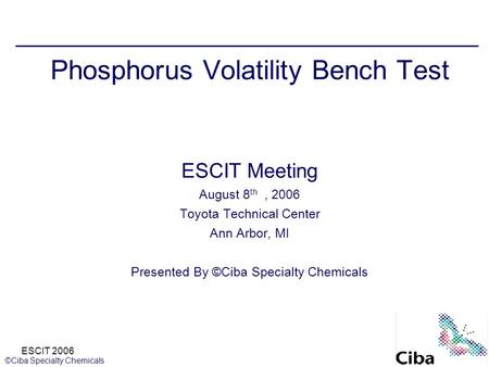 ESCIT 2006 ©Ciba Specialty Chemicals Phosphorus Volatility Bench Test ESCIT Meeting August 8 th, 2006 Toyota Technical Center Ann Arbor, MI Presented By.