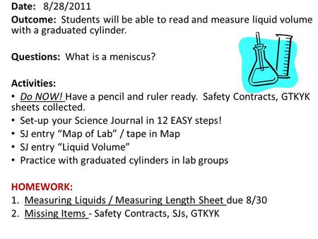 Date: 8/28/2011 Outcome: Students will be able to read and measure liquid volume with a graduated cylinder. Questions: What is a meniscus? Activities: