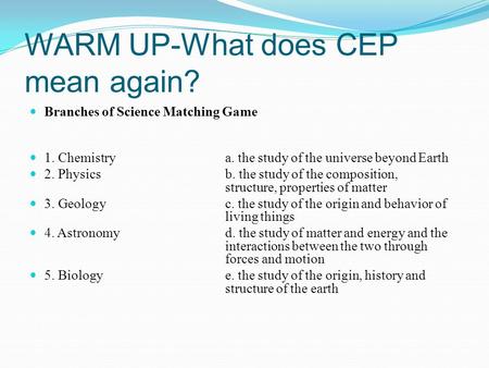 WARM UP-What does CEP mean again? Branches of Science Matching Game 1. Chemistry a. the study of the universe beyond Earth 2. Physics b. the study of the.