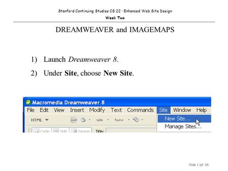 Slide 1 (of 16) 1) Launch Dreamweaver 8. 2)Under Site, choose New Site. Stanford Continuing Studies CS 22 · Enhanced Web Site Design Week Two DREAMWEAVER.