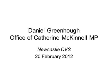 Daniel Greenhough Office of Catherine McKinnell MP Newcastle CVS 20 February 2012.