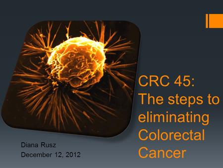 CRC 45: The steps to eliminating Colorectal Cancer Diana Rusz December 12, 2012.