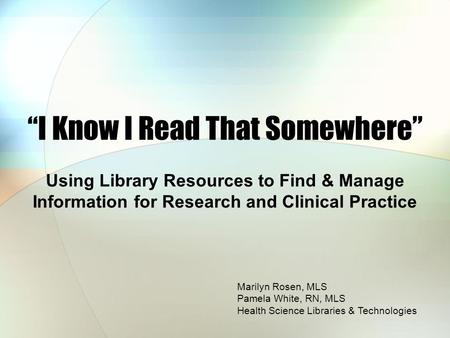 “I Know I Read That Somewhere” Using Library Resources to Find & Manage Information for Research and Clinical Practice Marilyn Rosen, MLS Pamela White,