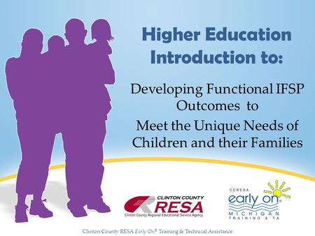 Clinton County RESA Early On ® Training & Technical Assistance Higher Education Introduction to: Developing Functional IFSP Outcomes to Meet the Unique.