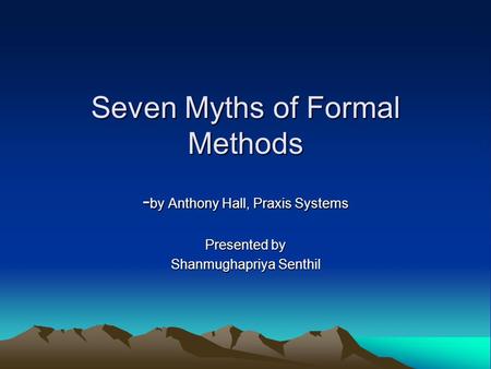 Seven Myths of Formal Methods - by Anthony Hall, Praxis Systems Presented by Shanmughapriya Senthil.