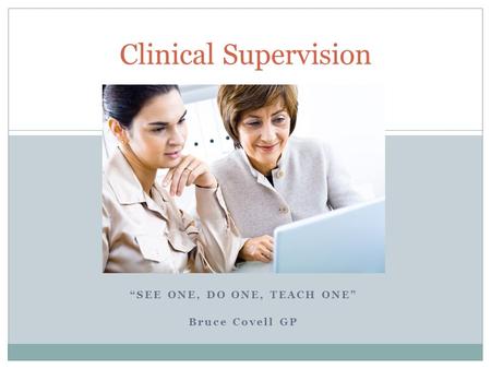 “SEE ONE, DO ONE, TEACH ONE” Bruce Covell GP Clinical Supervision.