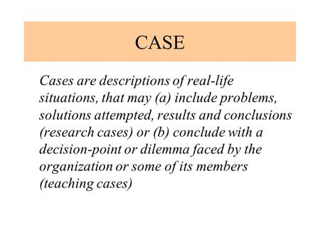 CASE Cases are descriptions of real-life situations, that may (a) include problems, solutions attempted, results and conclusions (research cases) or (b)