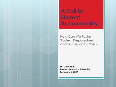 A Call for Student Accountability: How Can We Foster Student Preparedness and Discussion in Class? Dr. Ginni Fair, Eastern Kentucky University February.