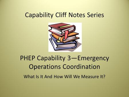 Capability Cliff Notes Series PHEP Capability 3—Emergency Operations Coordination What Is It And How Will We Measure It?