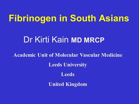 Fibrinogen in South Asians Dr Kirti Kain MD MRCP Academic Unit of Molecular Vascular Medicine Leeds University Leeds United Kingdom.