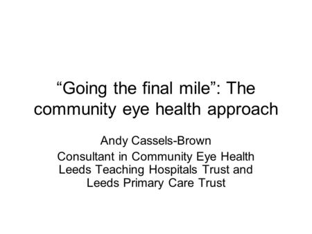 “Going the final mile”: The community eye health approach Andy Cassels-Brown Consultant in Community Eye Health Leeds Teaching Hospitals Trust and Leeds.