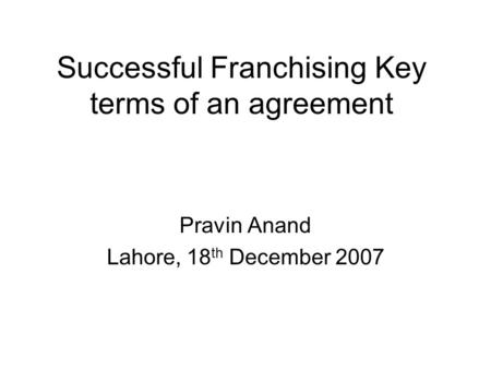 Successful Franchising Key terms of an agreement Pravin Anand Lahore, 18 th December 2007.