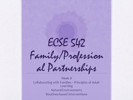 ECSE 542 Family/Profession al Partnerships Week 8 Collaborating with Families – Principles of Adult Learning Natural Environments Routines-based Interventions.