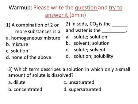 Warmup: Please write the question and try to answer it (5min) 1) A combination of 2 or more substances is a: a. homogeneous mixture b. mixture c. solution.