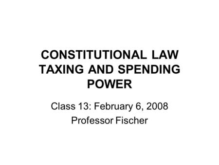 CONSTITUTIONAL LAW TAXING AND SPENDING POWER Class 13: February 6, 2008 Professor Fischer.