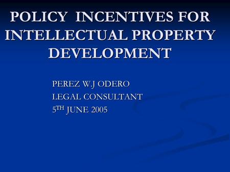 POLICY INCENTIVES FOR INTELLECTUAL PROPERTY DEVELOPMENT PEREZ W.J ODERO LEGAL CONSULTANT 5 TH JUNE 2005.